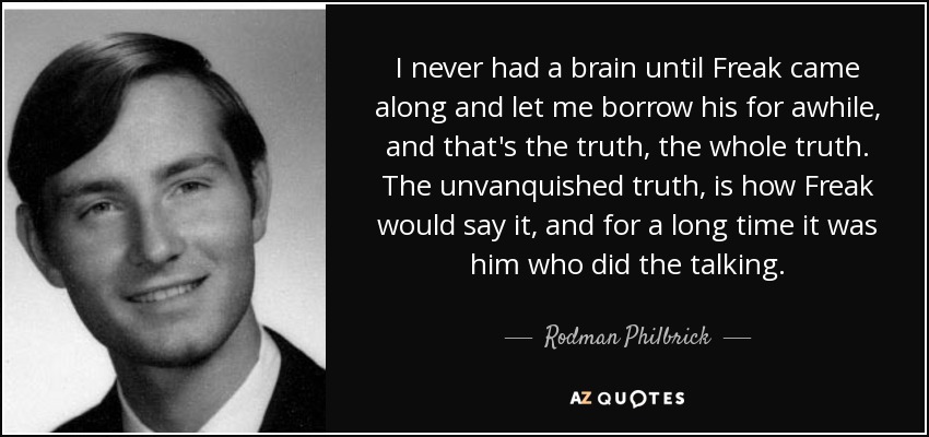 I never had a brain until Freak came along and let me borrow his for awhile, and that's the truth, the whole truth. The unvanquished truth, is how Freak would say it, and for a long time it was him who did the talking. - Rodman Philbrick