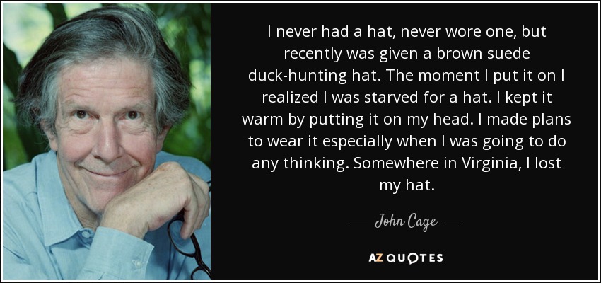 I never had a hat, never wore one, but recently was given a brown suede duck-hunting hat. The moment I put it on I realized I was starved for a hat. I kept it warm by putting it on my head. I made plans to wear it especially when I was going to do any thinking. Somewhere in Virginia, I lost my hat. - John Cage