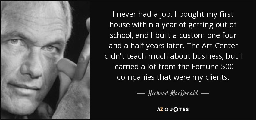 I never had a job. I bought my first house within a year of getting out of school, and I built a custom one four and a half years later. The Art Center didn't teach much about business, but I learned a lot from the Fortune 500 companies that were my clients. - Richard MacDonald