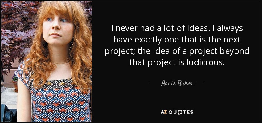 I never had a lot of ideas. I always have exactly one that is the next project; the idea of a project beyond that project is ludicrous. - Annie Baker