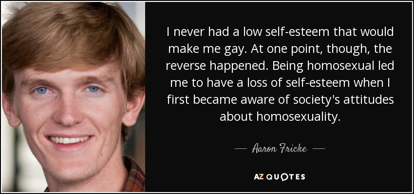 I never had a low self-esteem that would make me gay. At one point, though, the reverse happened. Being homosexual led me to have a loss of self-esteem when I first became aware of society's attitudes about homosexuality. - Aaron Fricke