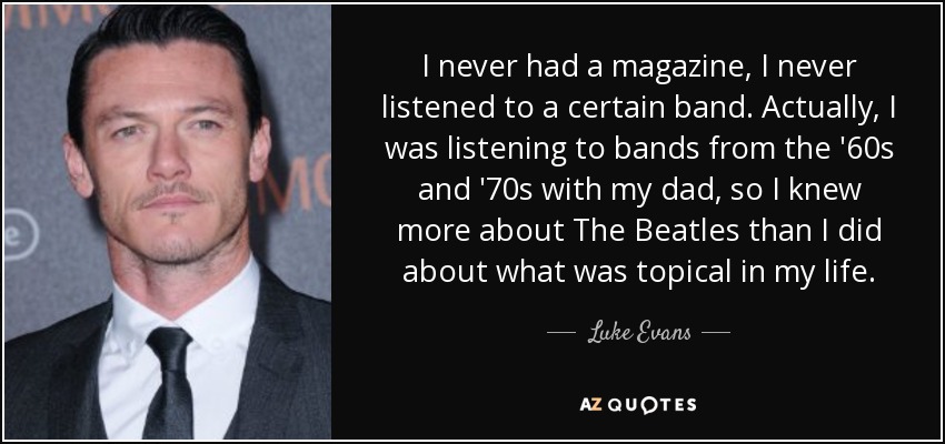 I never had a magazine, I never listened to a certain band. Actually, I was listening to bands from the '60s and '70s with my dad, so I knew more about The Beatles than I did about what was topical in my life. - Luke Evans