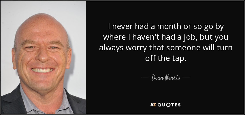 I never had a month or so go by where I haven't had a job, but you always worry that someone will turn off the tap. - Dean Norris