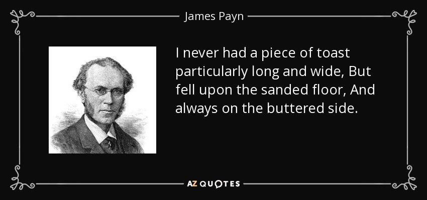 I never had a piece of toast particularly long and wide, But fell upon the sanded floor, And always on the buttered side. - James Payn