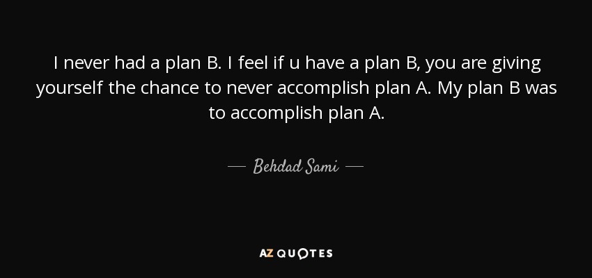 I never had a plan B. I feel if u have a plan B, you are giving yourself the chance to never accomplish plan A. My plan B was to accomplish plan A. - Behdad Sami