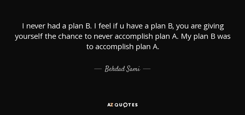 I never had a plan B. I feel if u have a plan B, you are giving yourself the chance to never accomplish plan A. My plan B was to accomplish plan A. - Behdad Sami