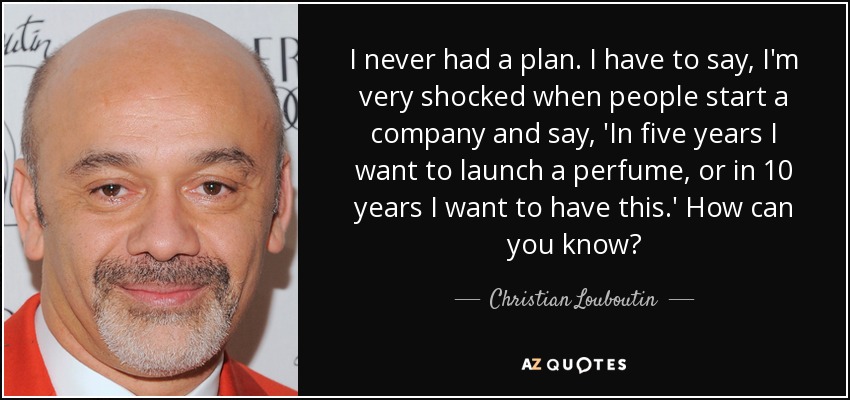 I never had a plan. I have to say, I'm very shocked when people start a company and say, 'In five years I want to launch a perfume, or in 10 years I want to have this.' How can you know? - Christian Louboutin