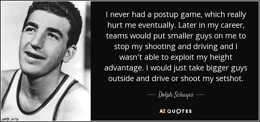 I never had a postup game, which really hurt me eventually. Later in my career, teams would put smaller guys on me to stop my shooting and driving and I wasn't able to exploit my height advantage. I would just take bigger guys outside and drive or shoot my setshot. - Dolph Schayes