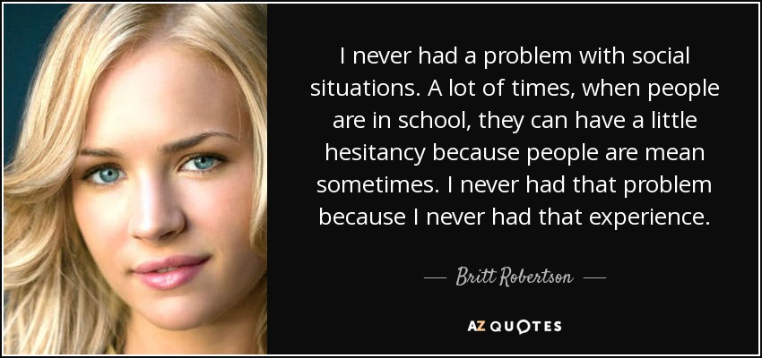 I never had a problem with social situations. A lot of times, when people are in school, they can have a little hesitancy because people are mean sometimes. I never had that problem because I never had that experience. - Britt Robertson