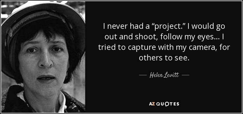 I never had a “project.” I would go out and shoot, follow my eyes... I tried to capture with my camera, for others to see. - Helen Levitt
