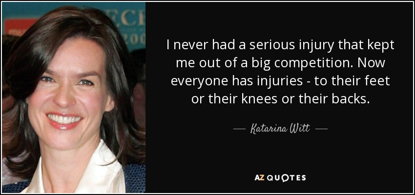 I never had a serious injury that kept me out of a big competition. Now everyone has injuries - to their feet or their knees or their backs. - Katarina Witt