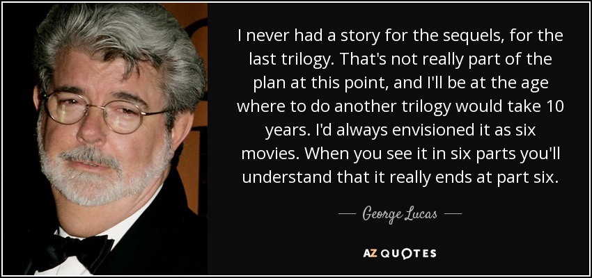 I never had a story for the sequels, for the last trilogy. That's not really part of the plan at this point, and I'll be at the age where to do another trilogy would take 10 years. I'd always envisioned it as six movies. When you see it in six parts you'll understand that it really ends at part six. - George Lucas