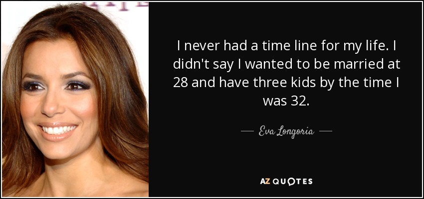 I never had a time line for my life. I didn't say I wanted to be married at 28 and have three kids by the time I was 32. - Eva Longoria