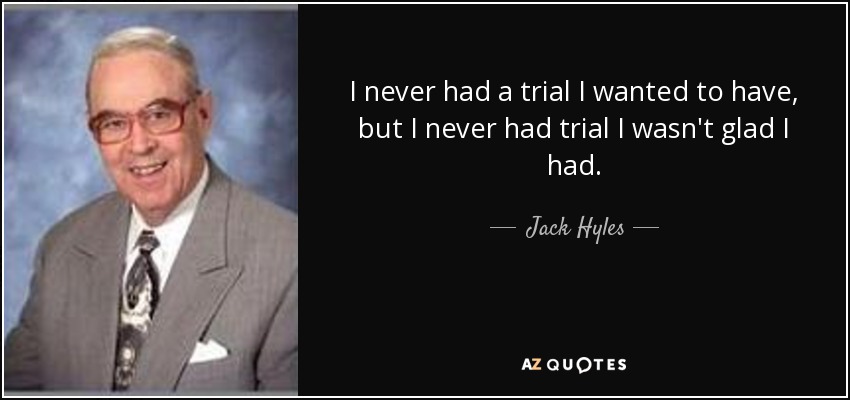 I never had a trial I wanted to have, but I never had trial I wasn't glad I had. - Jack Hyles