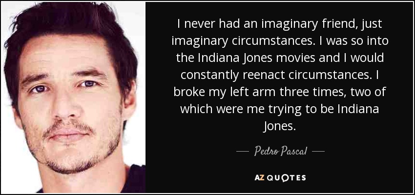 I never had an imaginary friend, just imaginary circumstances. I was so into the Indiana Jones movies and I would constantly reenact circumstances. I broke my left arm three times, two of which were me trying to be Indiana Jones. - Pedro Pascal