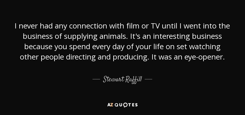 I never had any connection with film or TV until I went into the business of supplying animals. It's an interesting business because you spend every day of your life on set watching other people directing and producing. It was an eye-opener. - Stewart Raffill