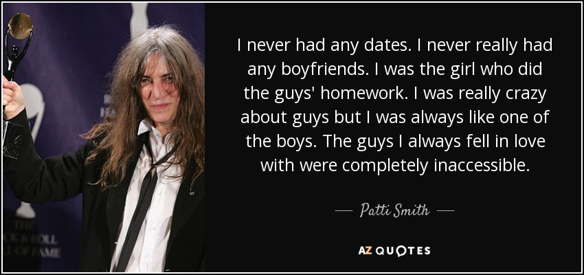 I never had any dates. I never really had any boyfriends. I was the girl who did the guys' homework. I was really crazy about guys but I was always like one of the boys. The guys I always fell in love with were completely inaccessible. - Patti Smith