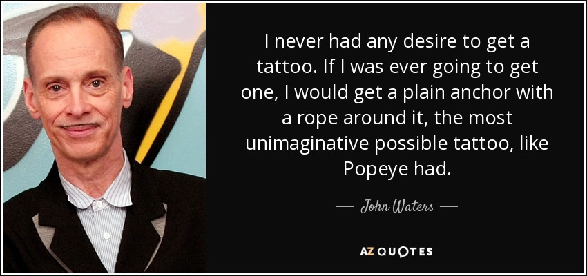 I never had any desire to get a tattoo. If I was ever going to get one, I would get a plain anchor with a rope around it, the most unimaginative possible tattoo, like Popeye had. - John Waters