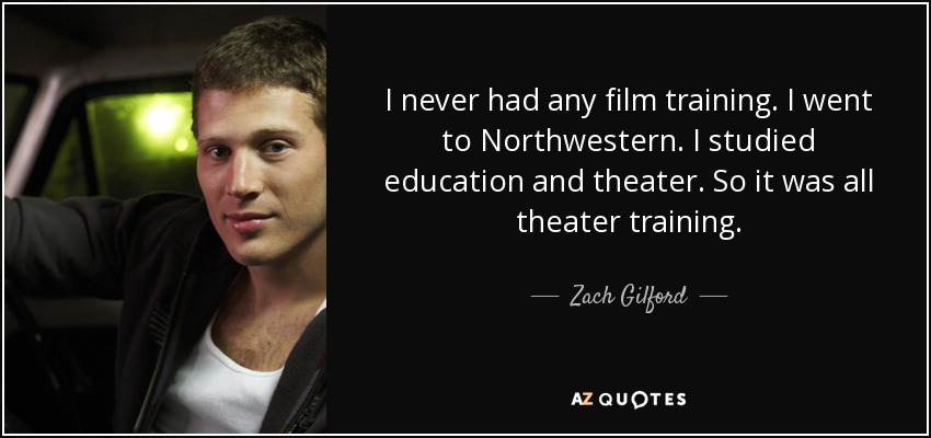 I never had any film training. I went to Northwestern. I studied education and theater. So it was all theater training. - Zach Gilford