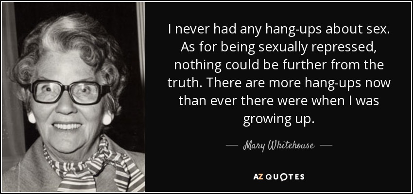 I never had any hang-ups about sex. As for being sexually repressed, nothing could be further from the truth. There are more hang-ups now than ever there were when I was growing up. - Mary Whitehouse