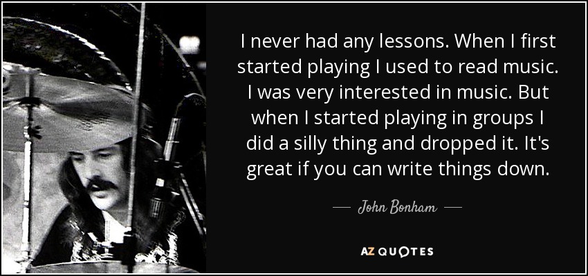 I never had any lessons. When I first started playing I used to read music. I was very interested in music. But when I started playing in groups I did a silly thing and dropped it. It's great if you can write things down. - John Bonham