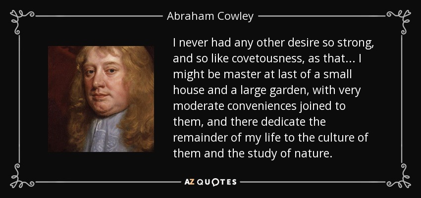 I never had any other desire so strong, and so like covetousness, as that ... I might be master at last of a small house and a large garden, with very moderate conveniences joined to them, and there dedicate the remainder of my life to the culture of them and the study of nature. - Abraham Cowley