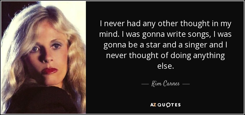 I never had any other thought in my mind. I was gonna write songs, I was gonna be a star and a singer and I never thought of doing anything else. - Kim Carnes