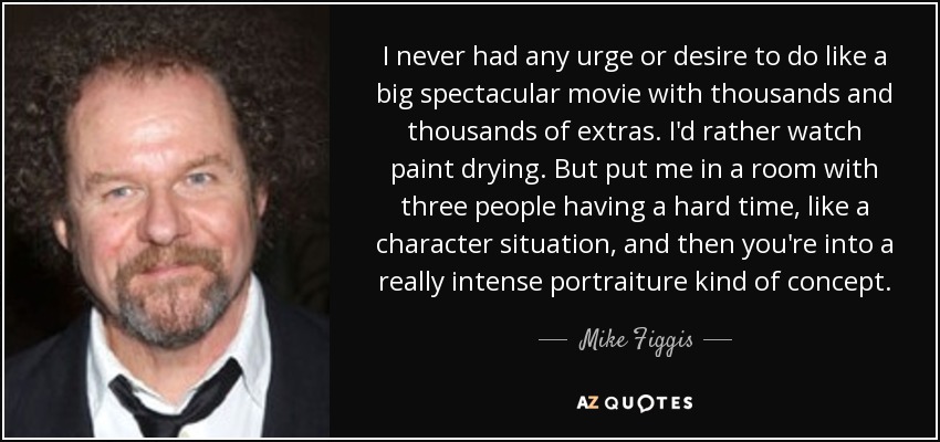 I never had any urge or desire to do like a big spectacular movie with thousands and thousands of extras. I'd rather watch paint drying. But put me in a room with three people having a hard time, like a character situation, and then you're into a really intense portraiture kind of concept. - Mike Figgis