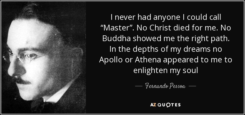 I never had anyone I could call “Master”. No Christ died for me. No Buddha showed me the right path. In the depths of my dreams no Apollo or Athena appeared to me to enlighten my soul - Fernando Pessoa