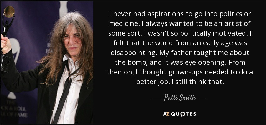 I never had aspirations to go into politics or medicine. I always wanted to be an artist of some sort. I wasn't so politically motivated. I felt that the world from an early age was disappointing. My father taught me about the bomb, and it was eye-opening. From then on, I thought grown-ups needed to do a better job. I still think that. - Patti Smith