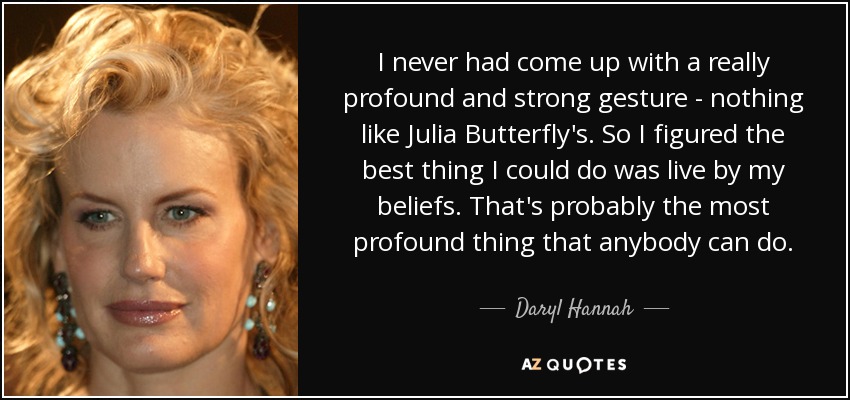 I never had come up with a really profound and strong gesture - nothing like Julia Butterfly's. So I figured the best thing I could do was live by my beliefs. That's probably the most profound thing that anybody can do. - Daryl Hannah