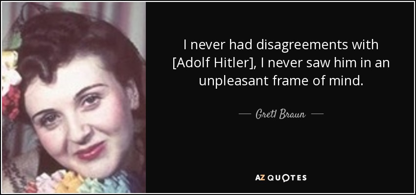 I never had disagreements with [Adolf Hitler], I never saw him in an unpleasant frame of mind. - Gretl Braun