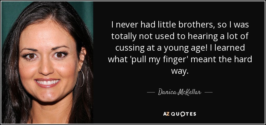 I never had little brothers, so I was totally not used to hearing a lot of cussing at a young age! I learned what 'pull my finger' meant the hard way. - Danica McKellar