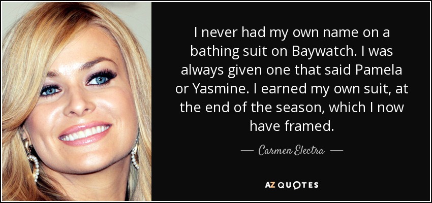 I never had my own name on a bathing suit on Baywatch. I was always given one that said Pamela or Yasmine. I earned my own suit, at the end of the season, which I now have framed. - Carmen Electra