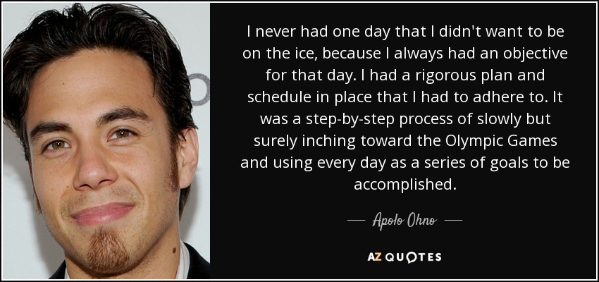 I never had one day that I didn't want to be on the ice, because I always had an objective for that day. I had a rigorous plan and schedule in place that I had to adhere to. It was a step-by-step process of slowly but surely inching toward the Olympic Games and using every day as a series of goals to be accomplished. - Apolo Ohno