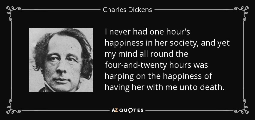 I never had one hour's happiness in her society, and yet my mind all round the four-and-twenty hours was harping on the happiness of having her with me unto death. - Charles Dickens