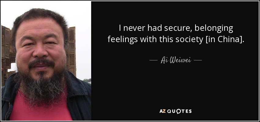 I never had secure, belonging feelings with this society [in China]. - Ai Weiwei