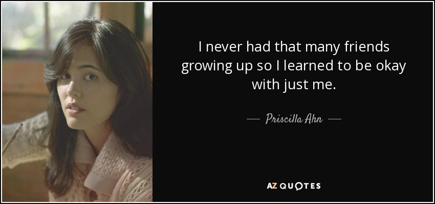 I never had that many friends growing up so I learned to be okay with just me. - Priscilla Ahn
