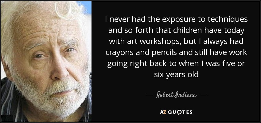 I never had the exposure to techniques and so forth that children have today with art workshops, but I always had crayons and pencils and still have work going right back to when I was five or six years old - Robert Indiana