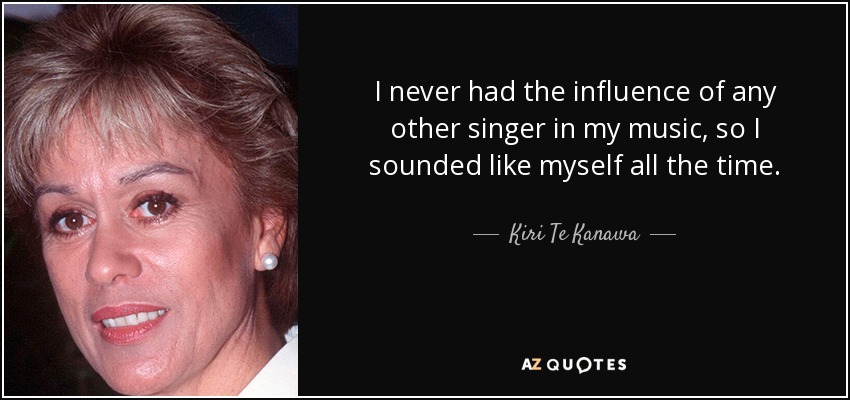 I never had the influence of any other singer in my music, so I sounded like myself all the time. - Kiri Te Kanawa