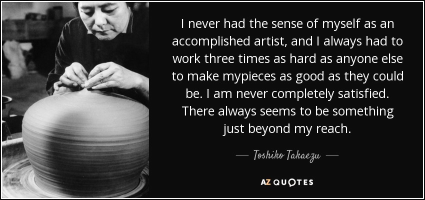 I never had the sense of myself as an accomplished artist, and I always had to work three times as hard as anyone else to make mypieces as good as they could be. I am never completely satisfied. There always seems to be something just beyond my reach. - Toshiko Takaezu