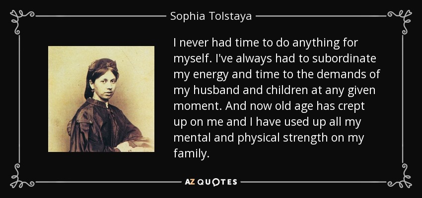 I never had time to do anything for myself. I've always had to subordinate my energy and time to the demands of my husband and children at any given moment. And now old age has crept up on me and I have used up all my mental and physical strength on my family. - Sophia Tolstaya