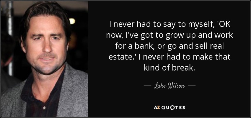 I never had to say to myself, 'OK now, I've got to grow up and work for a bank, or go and sell real estate.' I never had to make that kind of break. - Luke Wilson