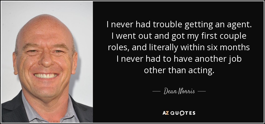 I never had trouble getting an agent. I went out and got my first couple roles, and literally within six months I never had to have another job other than acting. - Dean Norris