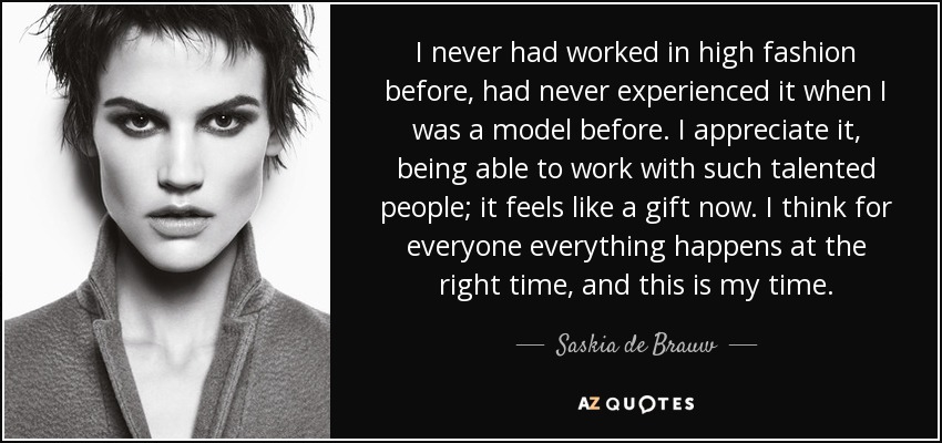 I never had worked in high fashion before, had never experienced it when I was a model before. I appreciate it, being able to work with such talented people; it feels like a gift now. I think for everyone everything happens at the right time, and this is my time. - Saskia de Brauw