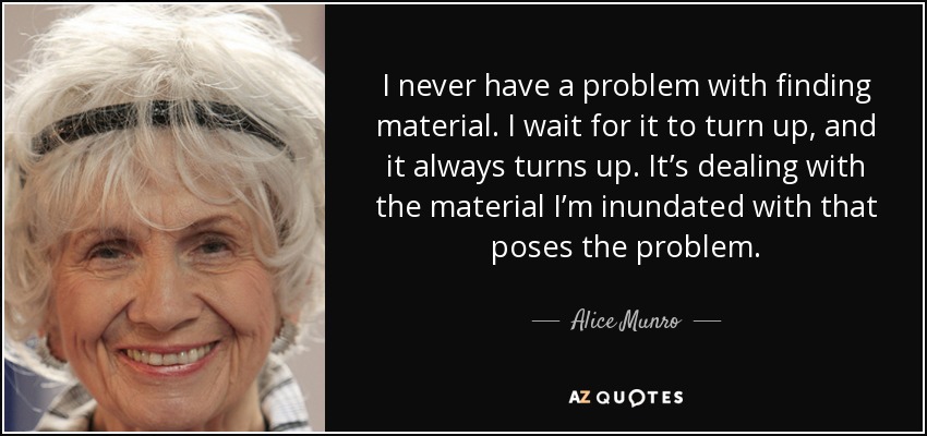 I never have a problem with finding material. I wait for it to turn up, and it always turns up. It’s dealing with the material I’m inundated with that poses the problem. - Alice Munro
