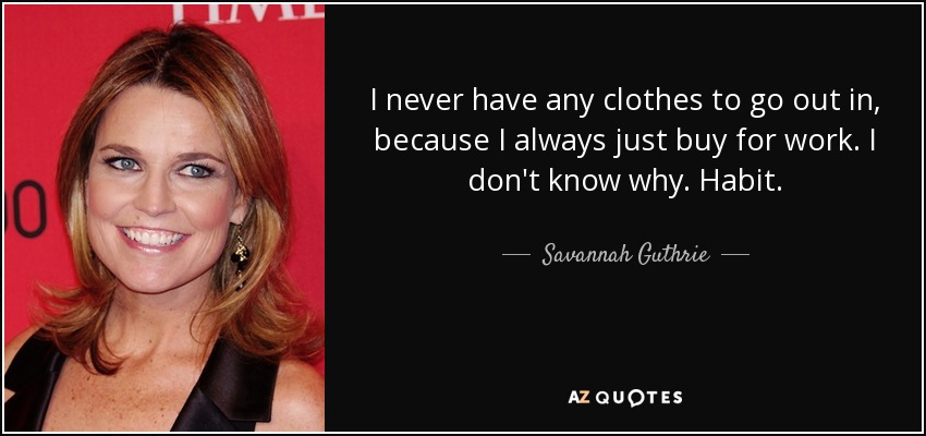 I never have any clothes to go out in, because I always just buy for work. I don't know why. Habit. - Savannah Guthrie