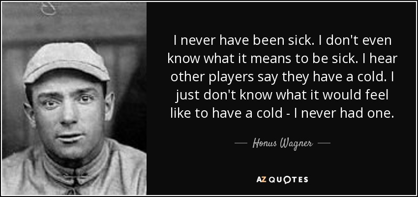 I never have been sick. I don't even know what it means to be sick. I hear other players say they have a cold. I just don't know what it would feel like to have a cold - I never had one. - Honus Wagner