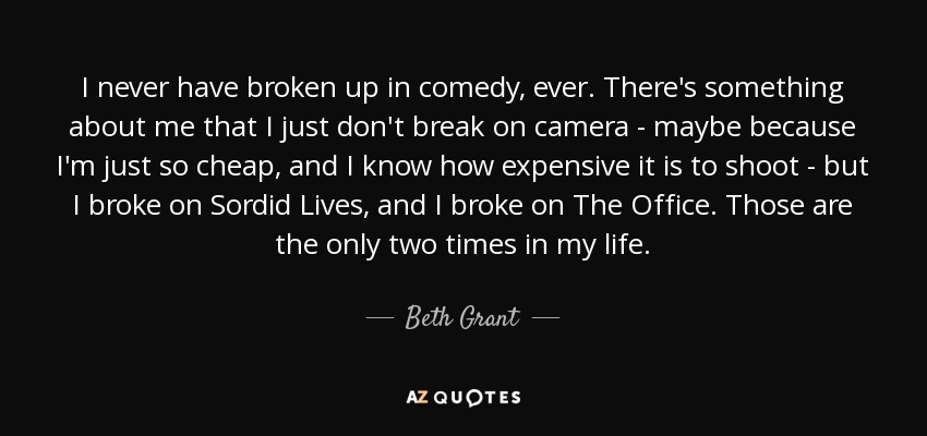 I never have broken up in comedy, ever. There's something about me that I just don't break on camera - maybe because I'm just so cheap, and I know how expensive it is to shoot - but I broke on Sordid Lives, and I broke on The Office. Those are the only two times in my life. - Beth Grant