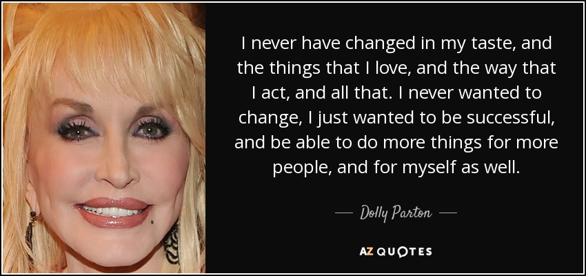 I never have changed in my taste, and the things that I love, and the way that I act, and all that. I never wanted to change, I just wanted to be successful, and be able to do more things for more people, and for myself as well. - Dolly Parton